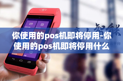 你使用的pos机即将停用-你使用的pos机即将停用什么意思