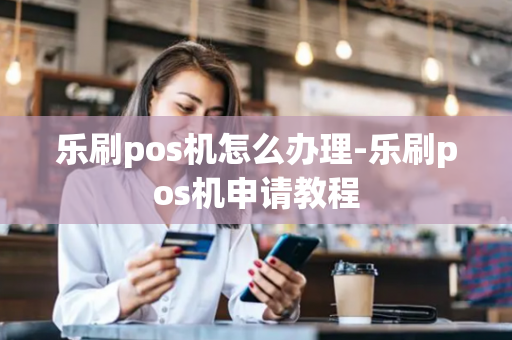 乐刷pos机怎么办理-乐刷pos机申请教程