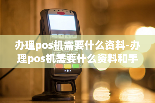 办理pos机需要什么资料-办理pos机需要什么资料和手续