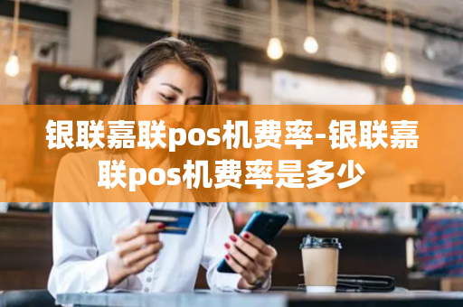 银联嘉联pos机费率-银联嘉联pos机费率是多少