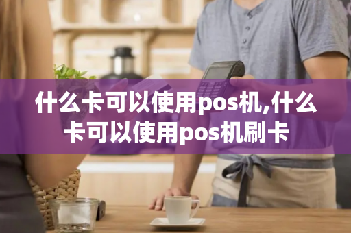 什么卡可以使用pos机,什么卡可以使用pos机刷卡