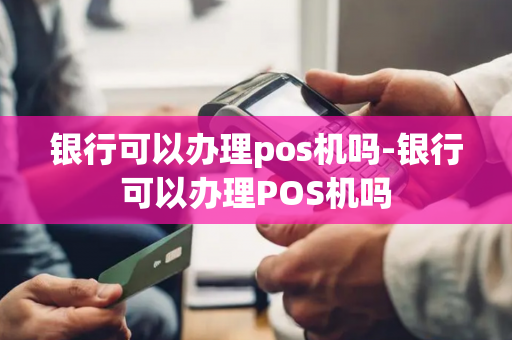 银行可以办理pos机吗-银行可以办理POS机吗