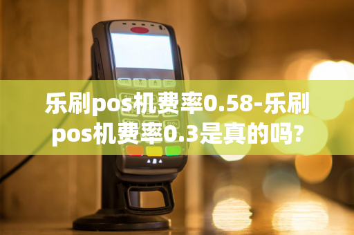 乐刷pos机费率0.58-乐刷pos机费率0.3是真的吗?