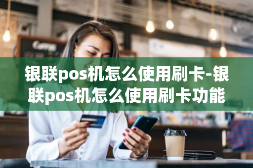 银联pos机怎么使用刷卡-银联pos机怎么使用刷卡功能