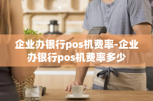 企业办银行pos机费率-企业办银行pos机费率多少