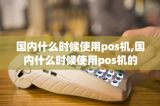 国内什么时候使用pos机,国内什么时候使用pos机的