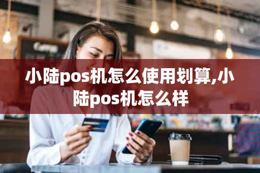 小陆pos机怎么使用划算,小陆pos机怎么样