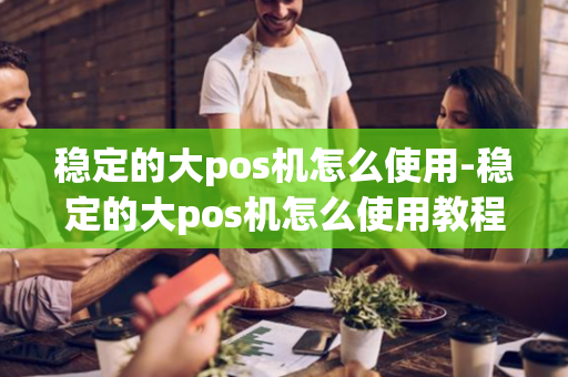 稳定的大pos机怎么使用-稳定的大pos机怎么使用教程