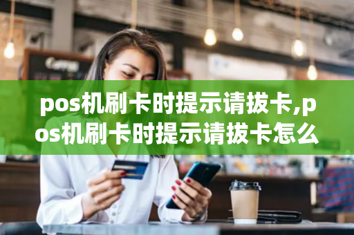 pos机刷卡时提示请拔卡,pos机刷卡时提示请拔卡怎么回事