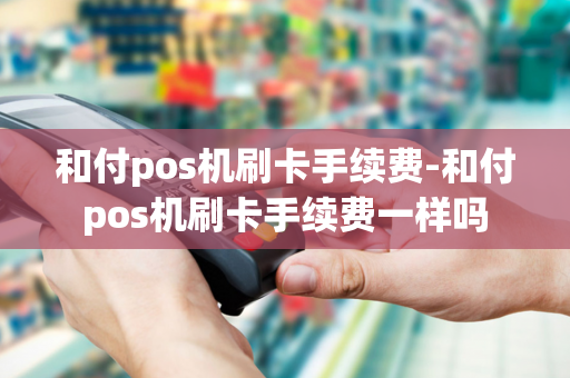 和付pos机刷卡手续费-和付pos机刷卡手续费一样吗