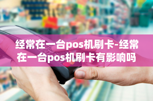 经常在一台pos机刷卡-经常在一台pos机刷卡有影响吗