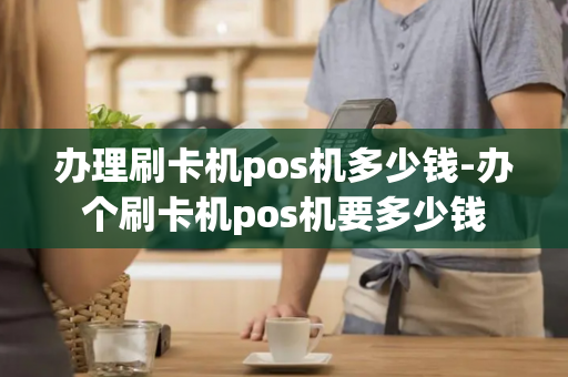 办理刷卡机pos机多少钱-办个刷卡机pos机要多少钱