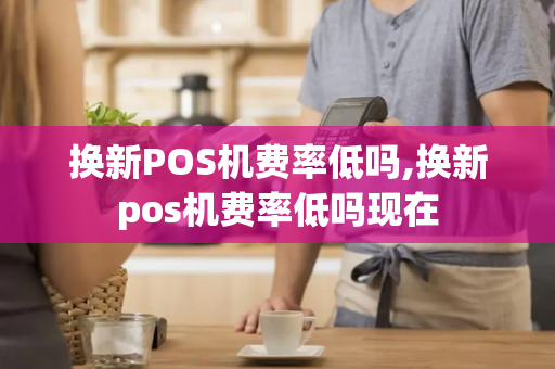 换新POS机费率低吗,换新pos机费率低吗现在-第1张图片-POS机中心