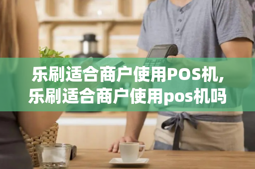 乐刷适合商户使用POS机,乐刷适合商户使用pos机吗