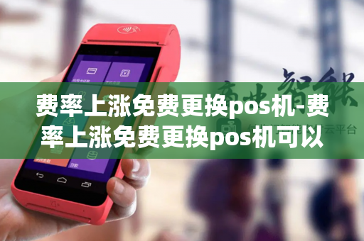 费率上涨免费更换pos机-费率上涨免费更换pos机可以吗