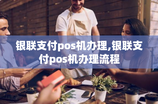 银联支付pos机办理,银联支付pos机办理流程