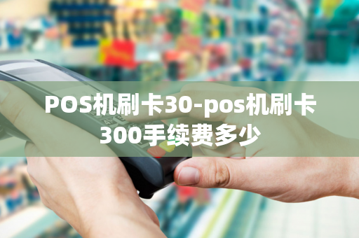 POS机刷卡30-pos机刷卡300手续费多少