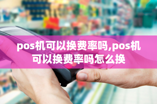 pos机可以换费率吗,pos机可以换费率吗怎么换