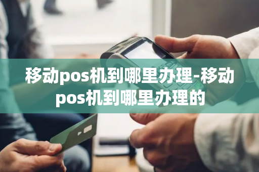 移动pos机到哪里办理-移动pos机到哪里办理的