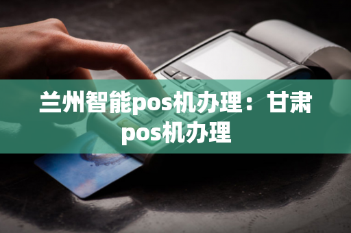 兰州智能pos机办理：甘肃pos机办理