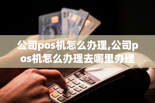 公司pos机怎么办理,公司pos机怎么办理去哪里办理