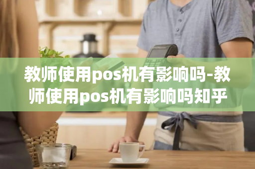 教师使用pos机有影响吗-教师使用pos机有影响吗知乎