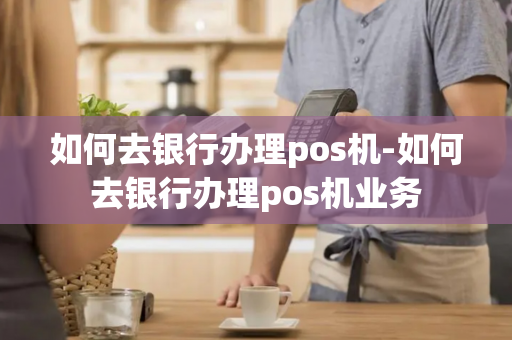 如何去银行办理pos机-如何去银行办理pos机业务