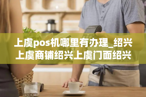 上虞pos机哪里有办理_绍兴上虞商铺绍兴上虞门面绍兴上虞商铺网