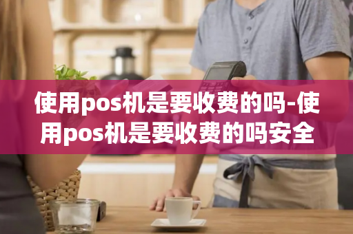 使用pos机是要收费的吗-使用pos机是要收费的吗安全吗-第1张图片-POS机中心