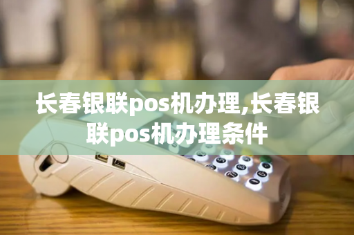 长春银联pos机办理,长春银联pos机办理条件