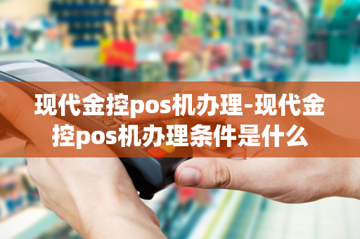 现代金控pos机办理-现代金控pos机办理条件是什么