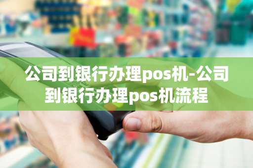 公司到银行办理pos机-公司到银行办理pos机流程-第1张图片-POS机中心