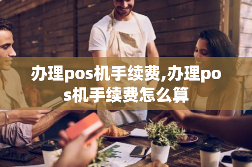 办理pos机手续费,办理pos机手续费怎么算