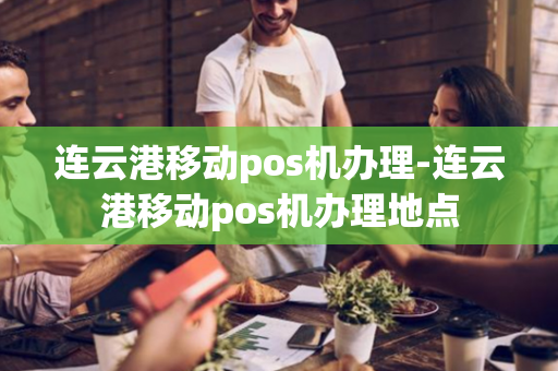 连云港移动pos机办理-连云港移动pos机办理地点