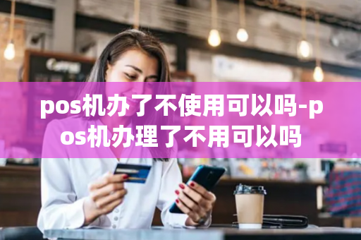 pos机办了不使用可以吗-pos机办理了不用可以吗-第1张图片-POS机中心