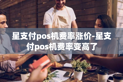 星支付pos机费率涨价-星支付pos机费率变高了