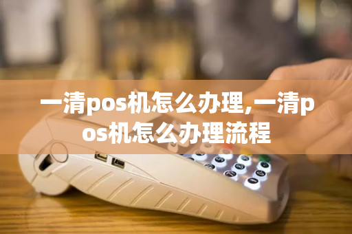 一清pos机怎么办理,一清pos机怎么办理流程