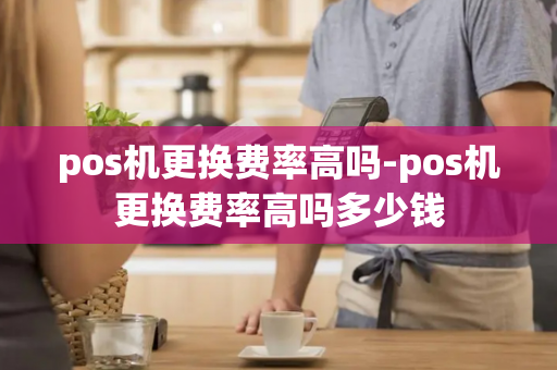 pos机更换费率高吗-pos机更换费率高吗多少钱