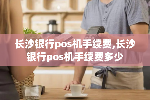 长沙银行pos机手续费,长沙银行pos机手续费多少