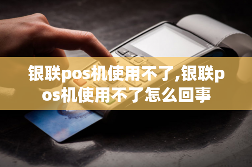 银联pos机使用不了,银联pos机使用不了怎么回事