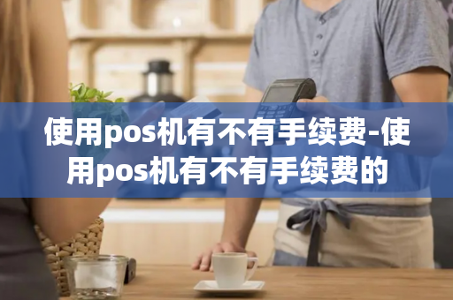 使用pos机有不有手续费-使用pos机有不有手续费的