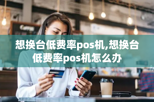 想换台低费率pos机,想换台低费率pos机怎么办