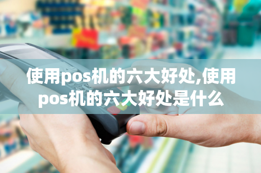 使用pos机的六大好处,使用pos机的六大好处是什么