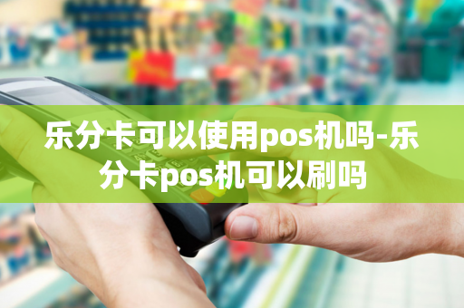 乐分卡可以使用pos机吗-乐分卡pos机可以刷吗