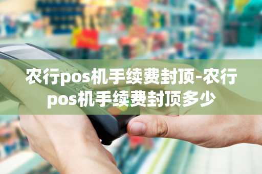 农行pos机手续费封顶-农行pos机手续费封顶多少