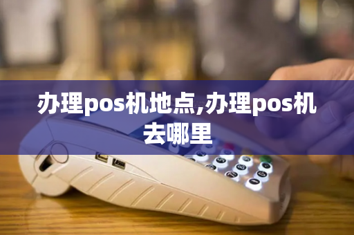 办理pos机地点,办理pos机去哪里