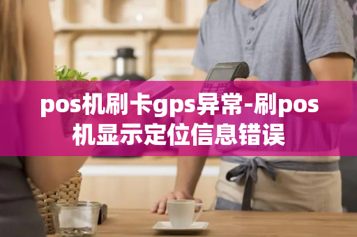 pos机刷卡gps异常-刷pos机显示定位信息错误