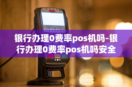 银行办理0费率pos机吗-银行办理0费率pos机吗安全吗