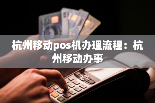 杭州移动pos机办理流程：杭州移动办事