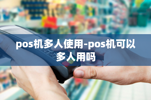 pos机多人使用-pos机可以多人用吗